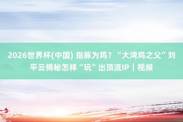 2026世界杯(中国) 指豚为鸡?“大湾鸡之父”刘平云揭秘怎样“玩”出顶流IP|视频