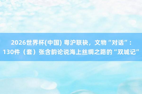 2026世界杯(中国) 粤沪联袂，文物“对话”：130件（套）张含韵论说海上丝绸之路的“双城记”