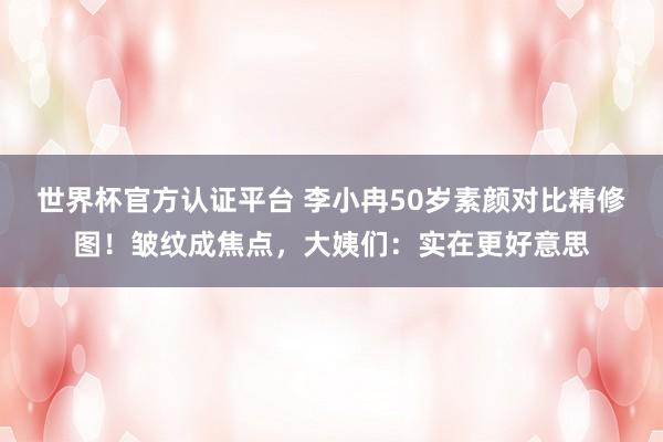 世界杯官方认证平台 李小冉50岁素颜对比精修图！皱纹成焦点，大姨们：实在更好意思