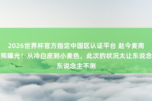 2026世界杯官方指定中国区认证平台 赵今麦南法素颜照曝光！从冷白皮到小麦色，此次的状况太让东说念主不测