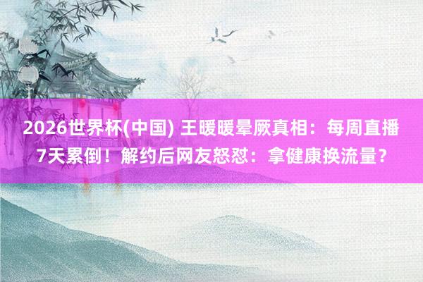 2026世界杯(中国) 王暖暖晕厥真相：每周直播7天累倒！解约后网友怒怼：拿健康换流量？