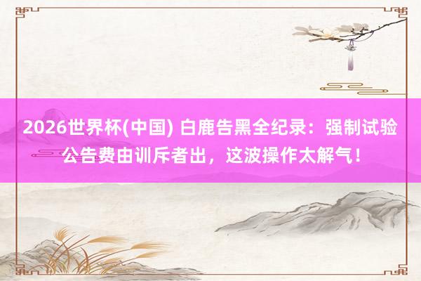 2026世界杯(中国) 白鹿告黑全纪录：强制试验公告费由训斥者出，这波操作太解气！