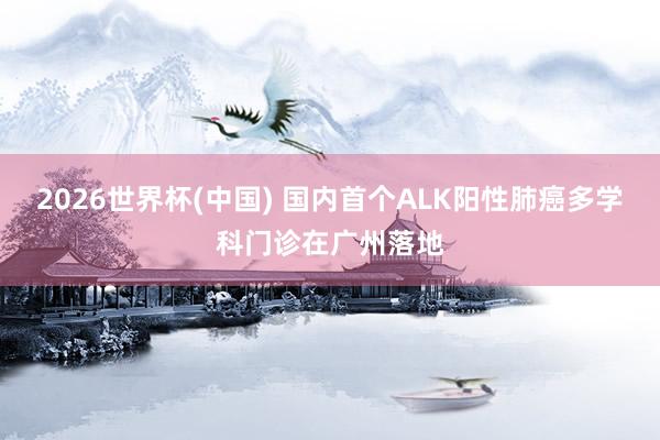 2026世界杯(中国) 国内首个ALK阳性肺癌多学科门诊在广州落地