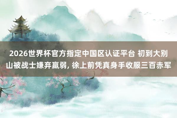 2026世界杯官方指定中国区认证平台 初到大别山被战士嫌弃羸弱， 徐上前凭真身手收服三百赤军