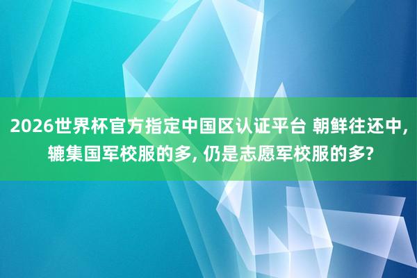 2026世界杯官方指定中国区认证平台 朝鲜往还中， 辘集国军校服的多， 仍是志愿军校服的多?