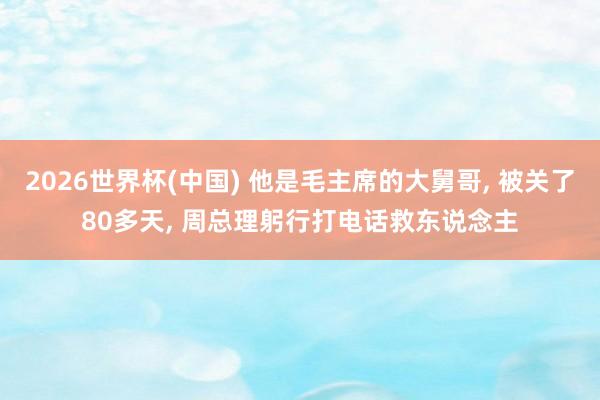 2026世界杯(中国) 他是毛主席的大舅哥， 被关了80多天， 周总理躬行打电话救东说念主