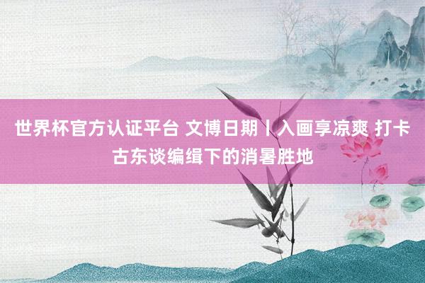 世界杯官方认证平台 文博日期丨入画享凉爽 打卡古东谈编缉下的消暑胜地