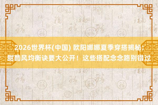 2026世界杯(中国) 欧阳娜娜夏季穿搭揭秘:甜酷风均衡诀要大公开!这些搭配念念路别错过