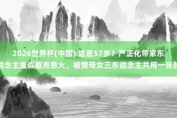 2026世界杯(中国) 这是57岁?严正化带家东说念主度假躯壳惹火,被赞母女三东说念主共用一张脸