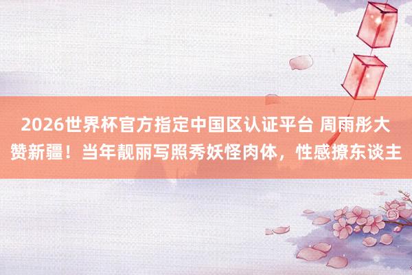 2026世界杯官方指定中国区认证平台 周雨彤大赞新疆！当年靓丽写照秀妖怪肉体，性感撩东谈主
