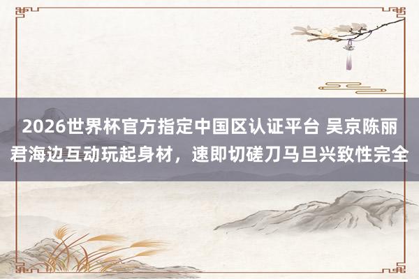 2026世界杯官方指定中国区认证平台 吴京陈丽君海边互动玩起身材,速即切磋刀马旦兴致性完全