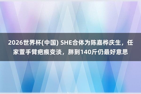 2026世界杯(中国) SHE合体为陈嘉桦庆生,任家萱手臂疤痕变淡,胖到140斤仍最好意思